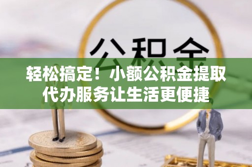 开江轻松搞定！小额公积金提取代办服务让生活更便捷