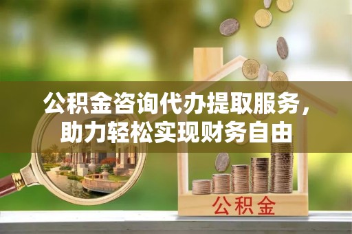开江公积金咨询代办提取服务，助力轻松实现财务自由