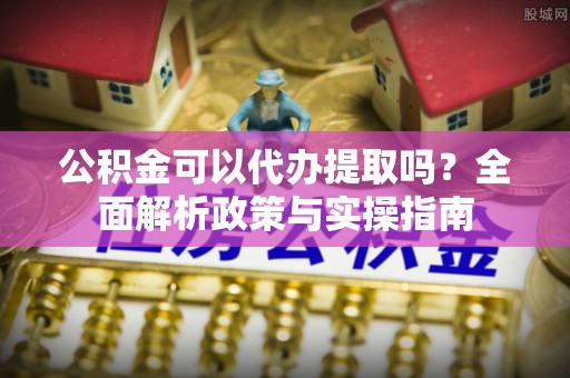 开江公积金可以代办提取吗？全面解析政策与实操指南