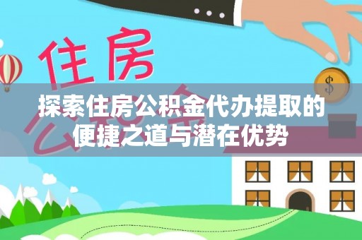 开江探索住房公积金代办提取的便捷之道与潜在优势
