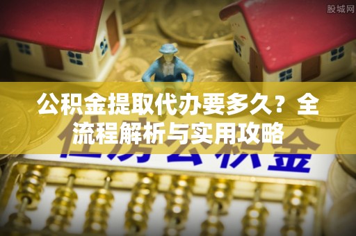 开江公积金提取代办要多久？全流程解析与实用攻略