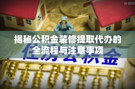 开江揭秘公积金装修提取代办的全流程与注意事项