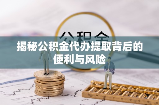 开江揭秘公积金代办提取背后的便利与风险