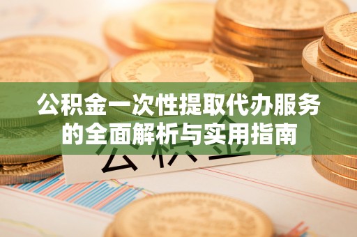 开江公积金一次性提取代办服务的全面解析与实用指南