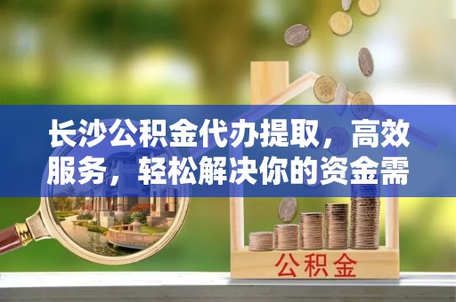 开江长沙公积金代办提取，高效服务，轻松解决你的资金需求