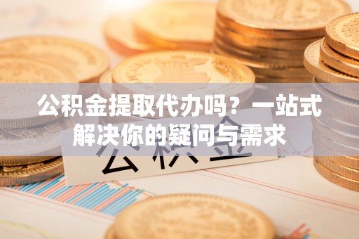 开江公积金提取代办吗？一站式解决你的疑问与需求