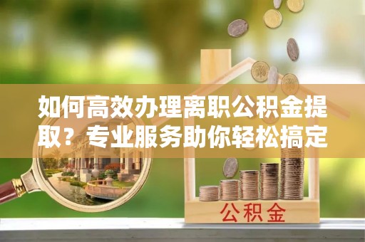 开江如何高效办理离职公积金提取？专业服务助你轻松搞定
