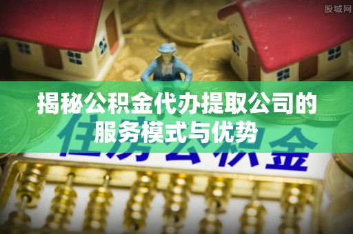 开江揭秘公积金代办提取公司的服务模式与优势