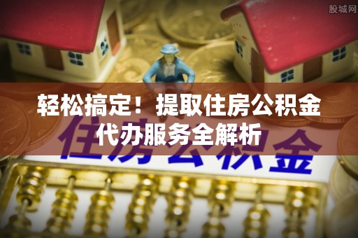 开江轻松搞定！提取住房公积金代办服务全解析