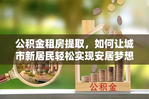 开江公积金租房提取，如何让城市新居民轻松实现安居梦想