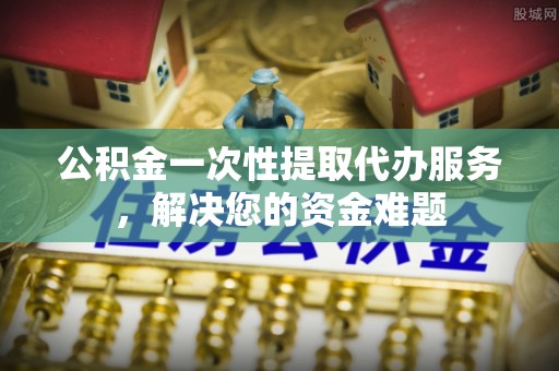 开江公积金一次性提取代办服务，解决您的资金难题