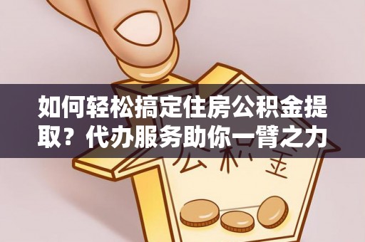 开江如何轻松搞定住房公积金提取？代办服务助你一臂之力