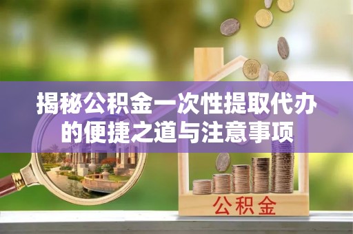 开江揭秘公积金一次性提取代办的便捷之道与注意事项