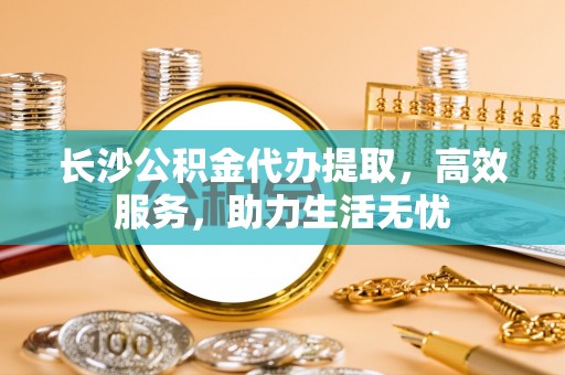 开江长沙公积金代办提取，高效服务，助力生活无忧
