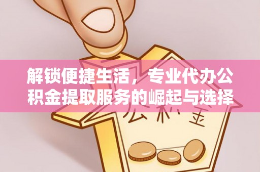 开江解锁便捷生活，专业代办公积金提取服务的崛起与选择