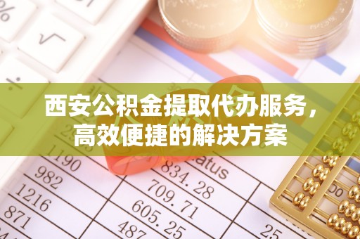 开江西安公积金提取代办服务，高效便捷的解决方案
