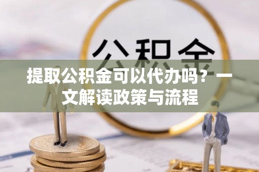 开江提取公积金可以代办吗？一文解读政策与流程