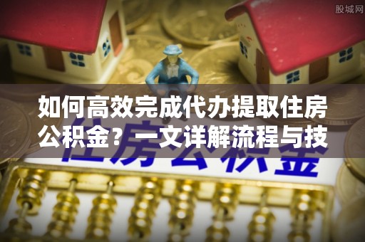开江如何高效完成代办提取住房公积金？一文详解流程与技巧