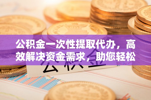 开江公积金一次性提取代办，高效解决资金需求，助您轻松应对生活难题