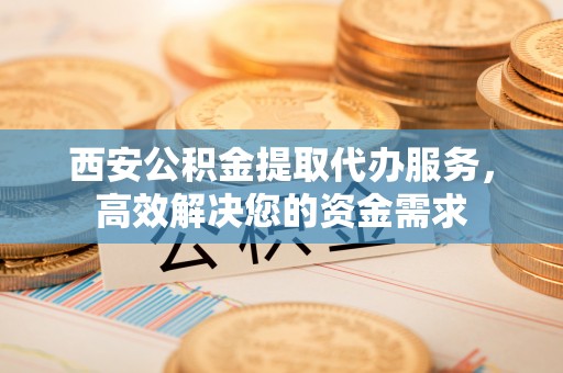 开江西安公积金提取代办服务，高效解决您的资金需求