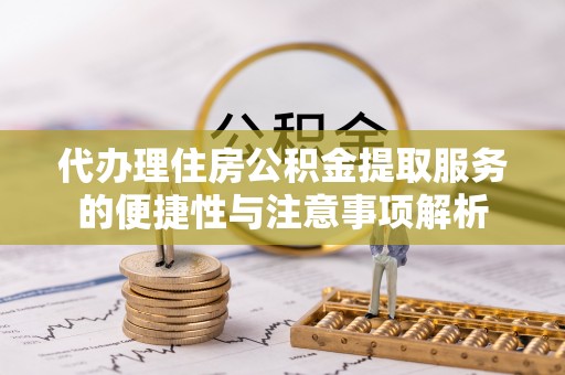 开江代办理住房公积金提取服务的便捷性与注意事项解析