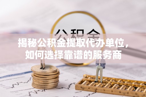 开江揭秘公积金提取代办单位，如何选择靠谱的服务商
