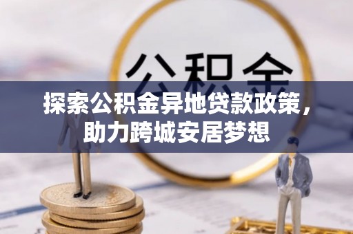 开江探索公积金异地贷款政策，助力跨城安居梦想