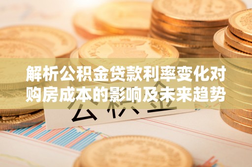 开江解析公积金贷款利率变化对购房成本的影响及未来趋势