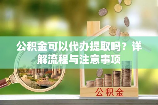 开江公积金可以代办提取吗？详解流程与注意事项