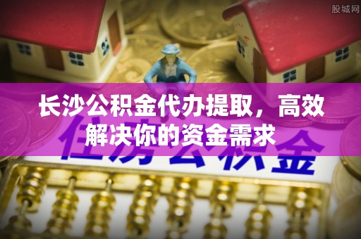 开江长沙公积金代办提取，高效解决你的资金需求