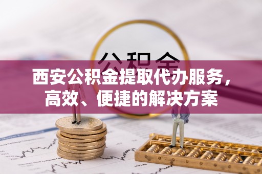 开江西安公积金提取代办服务，高效、便捷的解决方案