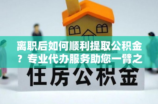开江离职后如何顺利提取公积金？专业代办服务助您一臂之力