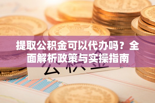 开江提取公积金可以代办吗？全面解析政策与实操指南