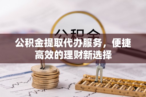 开江公积金提取代办服务，便捷高效的理财新选择