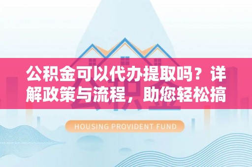 开江公积金可以代办提取吗？详解政策与流程，助您轻松搞定！