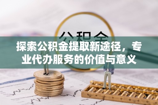 开江探索公积金提取新途径，专业代办服务的价值与意义