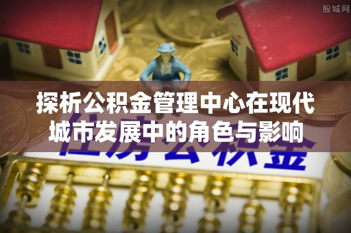 开江探析公积金管理中心在现代城市发展中的角色与影响