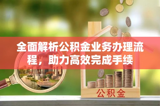 开江全面解析公积金业务办理流程，助力高效完成手续