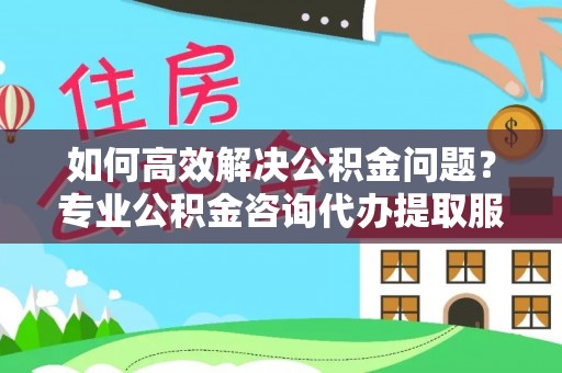开江如何高效解决公积金问题？专业公积金咨询代办提取服务来帮你