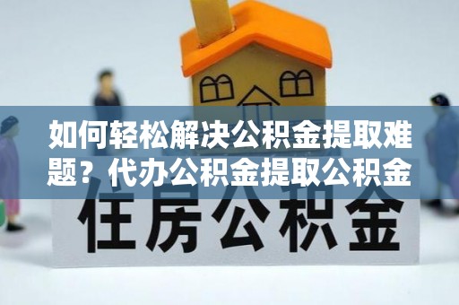 开江如何轻松解决公积金提取难题？代办公积金提取公积金服务详解