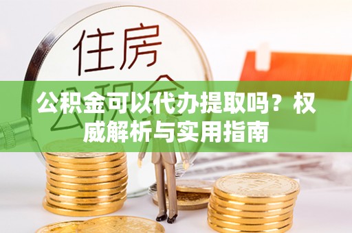 开江公积金可以代办提取吗？权威解析与实用指南