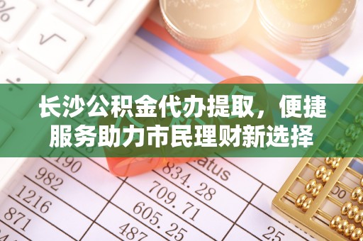 开江长沙公积金代办提取，便捷服务助力市民理财新选择