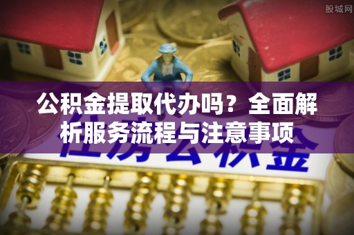 开江公积金提取代办吗？全面解析服务流程与注意事项