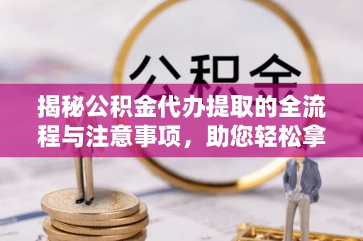 开江揭秘公积金代办提取的全流程与注意事项，助您轻松拿回属于自己的钱