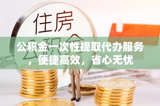 开江公积金一次性提取代办服务，便捷高效，省心无忧
