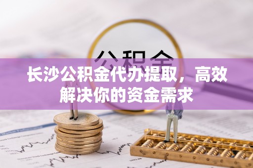 开江长沙公积金代办提取，高效解决你的资金需求