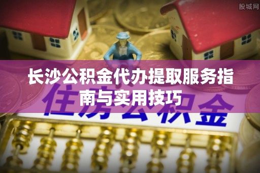 开江长沙公积金代办提取服务指南与实用技巧
