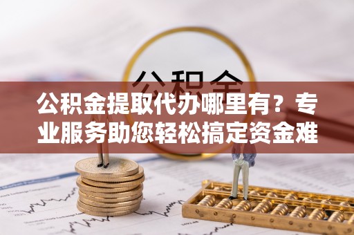 开江公积金提取代办哪里有？专业服务助您轻松搞定资金难题