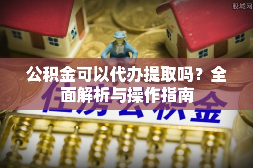 开江公积金可以代办提取吗？全面解析与操作指南