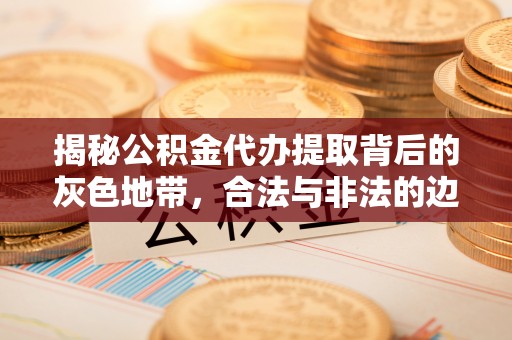 开江揭秘公积金代办提取背后的灰色地带，合法与非法的边界